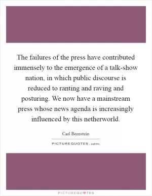 The failures of the press have contributed immensely to the emergence of a talk-show nation, in which public discourse is reduced to ranting and raving and posturing. We now have a mainstream press whose news agenda is increasingly influenced by this netherworld Picture Quote #1