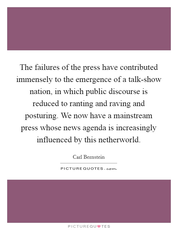 The failures of the press have contributed immensely to the emergence of a talk-show nation, in which public discourse is reduced to ranting and raving and posturing. We now have a mainstream press whose news agenda is increasingly influenced by this netherworld Picture Quote #1