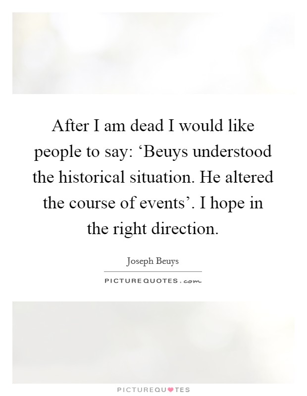 After I am dead I would like people to say: ‘Beuys understood the historical situation. He altered the course of events'. I hope in the right direction Picture Quote #1