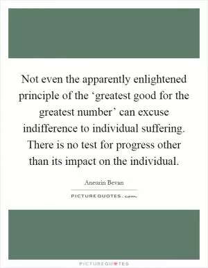 Not even the apparently enlightened principle of the ‘greatest good for the greatest number’ can excuse indifference to individual suffering. There is no test for progress other than its impact on the individual Picture Quote #1