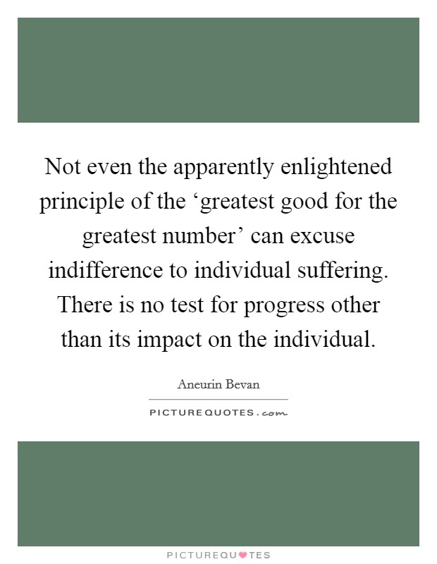 Not even the apparently enlightened principle of the ‘greatest good for the greatest number' can excuse indifference to individual suffering. There is no test for progress other than its impact on the individual Picture Quote #1