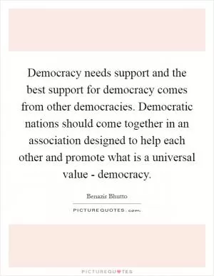 Democracy needs support and the best support for democracy comes from other democracies. Democratic nations should come together in an association designed to help each other and promote what is a universal value - democracy Picture Quote #1