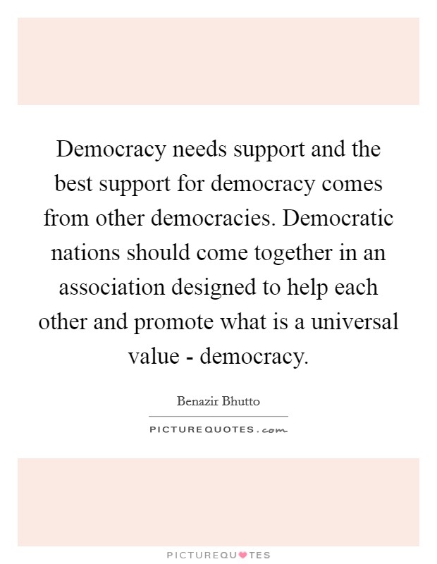 Democracy needs support and the best support for democracy comes from other democracies. Democratic nations should come together in an association designed to help each other and promote what is a universal value - democracy Picture Quote #1