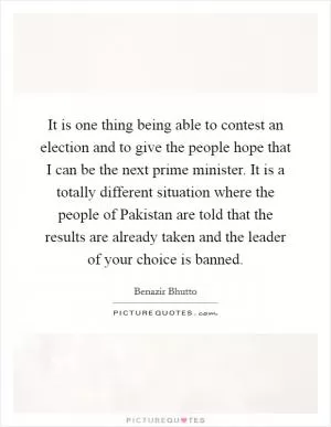 It is one thing being able to contest an election and to give the people hope that I can be the next prime minister. It is a totally different situation where the people of Pakistan are told that the results are already taken and the leader of your choice is banned Picture Quote #1
