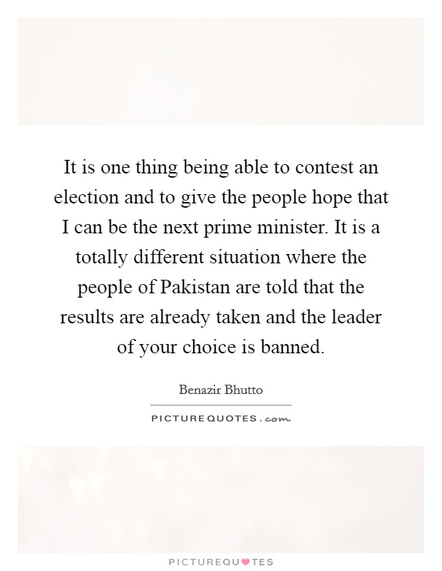 It is one thing being able to contest an election and to give the people hope that I can be the next prime minister. It is a totally different situation where the people of Pakistan are told that the results are already taken and the leader of your choice is banned Picture Quote #1