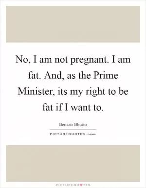 No, I am not pregnant. I am fat. And, as the Prime Minister, its my right to be fat if I want to Picture Quote #1