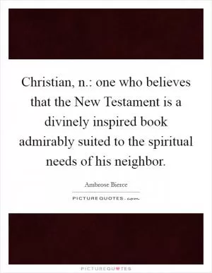 Christian, n.: one who believes that the New Testament is a divinely inspired book admirably suited to the spiritual needs of his neighbor Picture Quote #1