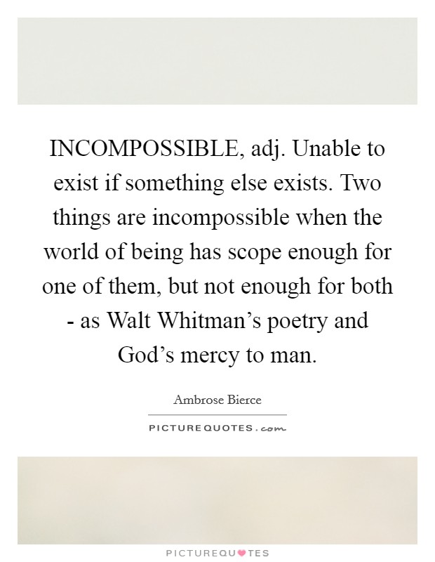 INCOMPOSSIBLE, adj. Unable to exist if something else exists. Two things are incompossible when the world of being has scope enough for one of them, but not enough for both - as Walt Whitman's poetry and God's mercy to man Picture Quote #1