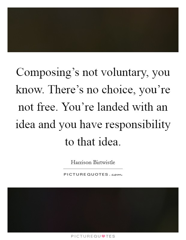 Composing's not voluntary, you know. There's no choice, you're not free. You're landed with an idea and you have responsibility to that idea Picture Quote #1