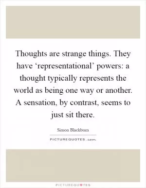 Thoughts are strange things. They have ‘representational’ powers: a thought typically represents the world as being one way or another. A sensation, by contrast, seems to just sit there Picture Quote #1