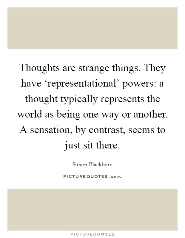 Thoughts are strange things. They have ‘representational' powers: a thought typically represents the world as being one way or another. A sensation, by contrast, seems to just sit there Picture Quote #1