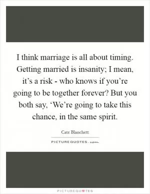 I think marriage is all about timing. Getting married is insanity; I mean, it’s a risk - who knows if you’re going to be together forever? But you both say, ‘We’re going to take this chance, in the same spirit Picture Quote #1