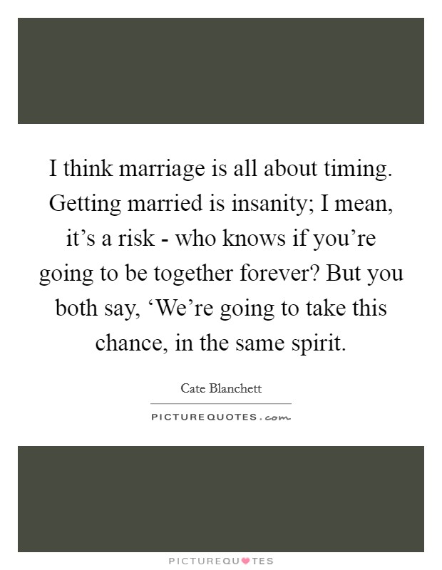I think marriage is all about timing. Getting married is insanity; I mean, it's a risk - who knows if you're going to be together forever? But you both say, ‘We're going to take this chance, in the same spirit Picture Quote #1