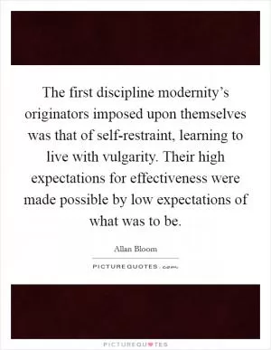 The first discipline modernity’s originators imposed upon themselves was that of self-restraint, learning to live with vulgarity. Their high expectations for effectiveness were made possible by low expectations of what was to be Picture Quote #1