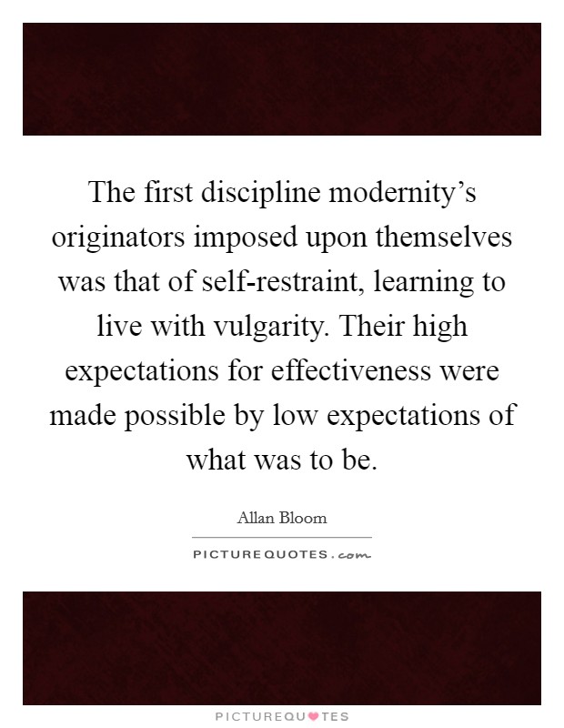 The first discipline modernity's originators imposed upon themselves was that of self-restraint, learning to live with vulgarity. Their high expectations for effectiveness were made possible by low expectations of what was to be Picture Quote #1