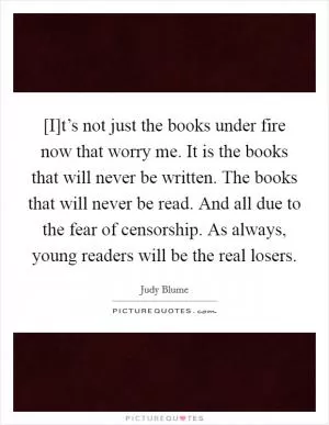 [I]t’s not just the books under fire now that worry me. It is the books that will never be written. The books that will never be read. And all due to the fear of censorship. As always, young readers will be the real losers Picture Quote #1