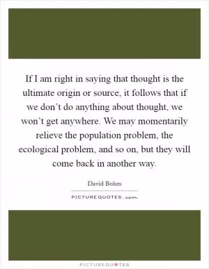 If I am right in saying that thought is the ultimate origin or source, it follows that if we don’t do anything about thought, we won’t get anywhere. We may momentarily relieve the population problem, the ecological problem, and so on, but they will come back in another way Picture Quote #1