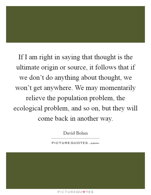 If I am right in saying that thought is the ultimate origin or source, it follows that if we don't do anything about thought, we won't get anywhere. We may momentarily relieve the population problem, the ecological problem, and so on, but they will come back in another way Picture Quote #1