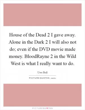 House of the Dead 2 I gave away. Alone in the Dark 2 I will also not do; even if the DVD movie made money. BloodRayne 2 in the Wild West is what I really want to do Picture Quote #1