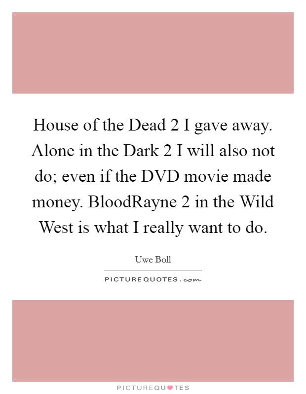 House of the Dead 2 I gave away. Alone in the Dark 2 I will also not do; even if the DVD movie made money. BloodRayne 2 in the Wild West is what I really want to do Picture Quote #1