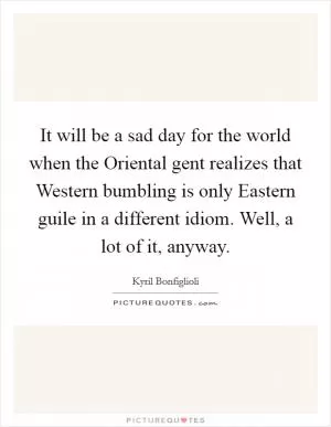 It will be a sad day for the world when the Oriental gent realizes that Western bumbling is only Eastern guile in a different idiom. Well, a lot of it, anyway Picture Quote #1