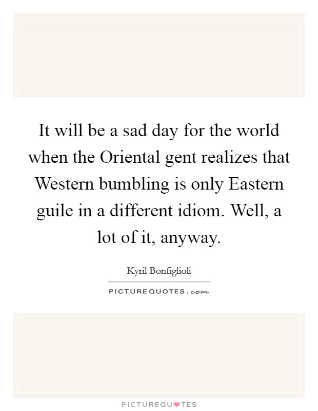 It will be a sad day for the world when the Oriental gent realizes that Western bumbling is only Eastern guile in a different idiom. Well, a lot of it, anyway Picture Quote #1