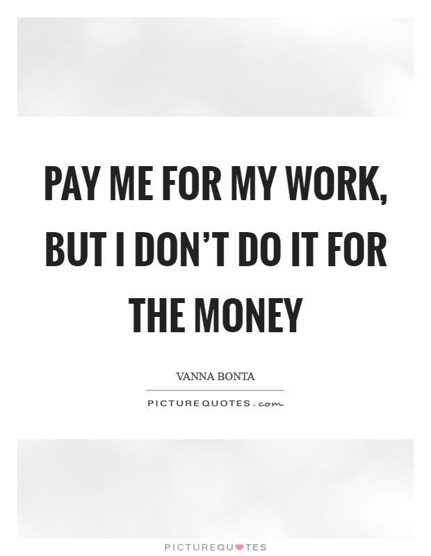 Pay me for my work, but I don't do it for the money Picture Quote #1