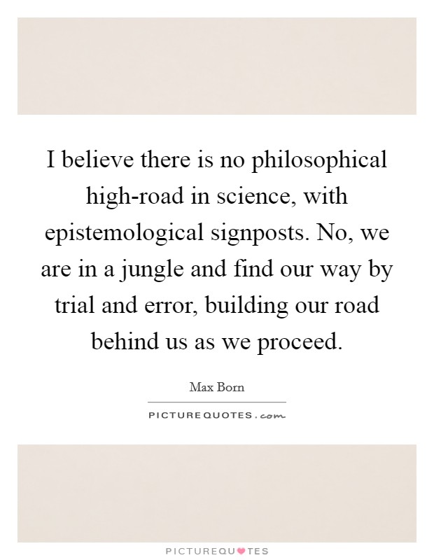 I believe there is no philosophical high-road in science, with epistemological signposts. No, we are in a jungle and find our way by trial and error, building our road behind us as we proceed Picture Quote #1