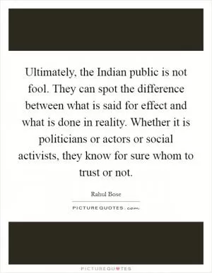 Ultimately, the Indian public is not fool. They can spot the difference between what is said for effect and what is done in reality. Whether it is politicians or actors or social activists, they know for sure whom to trust or not Picture Quote #1