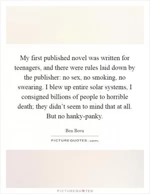 My first published novel was written for teenagers, and there were rules laid down by the publisher: no sex, no smoking, no swearing. I blew up entire solar systems, I consigned billions of people to horrible death; they didn’t seem to mind that at all. But no hanky-panky Picture Quote #1