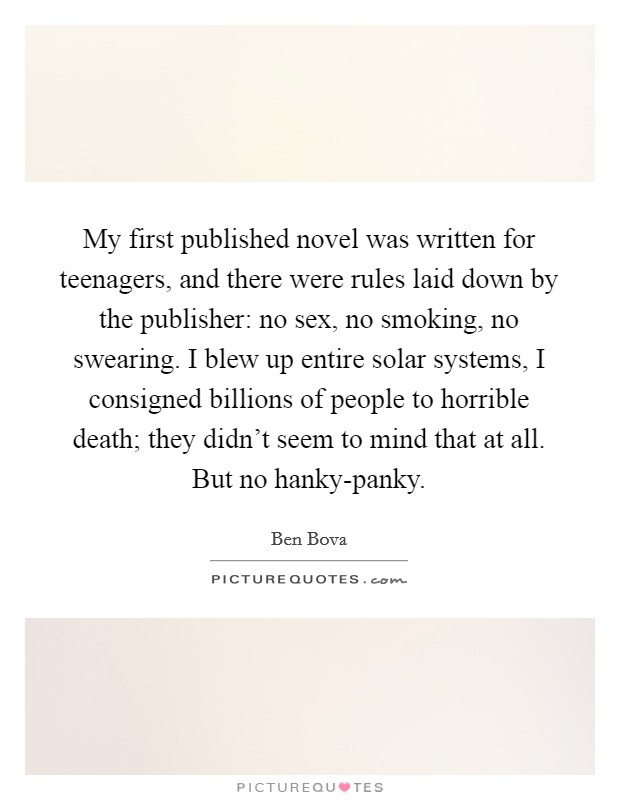 My first published novel was written for teenagers, and there were rules laid down by the publisher: no sex, no smoking, no swearing. I blew up entire solar systems, I consigned billions of people to horrible death; they didn't seem to mind that at all. But no hanky-panky Picture Quote #1