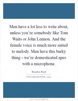 Men have a lot less to write about, unless you’re somebody like Tom Waits or John Lennon. And the female voice is much more suited to melody. Men have this barky thing - we’re domesticated apes with a microphone Picture Quote #1