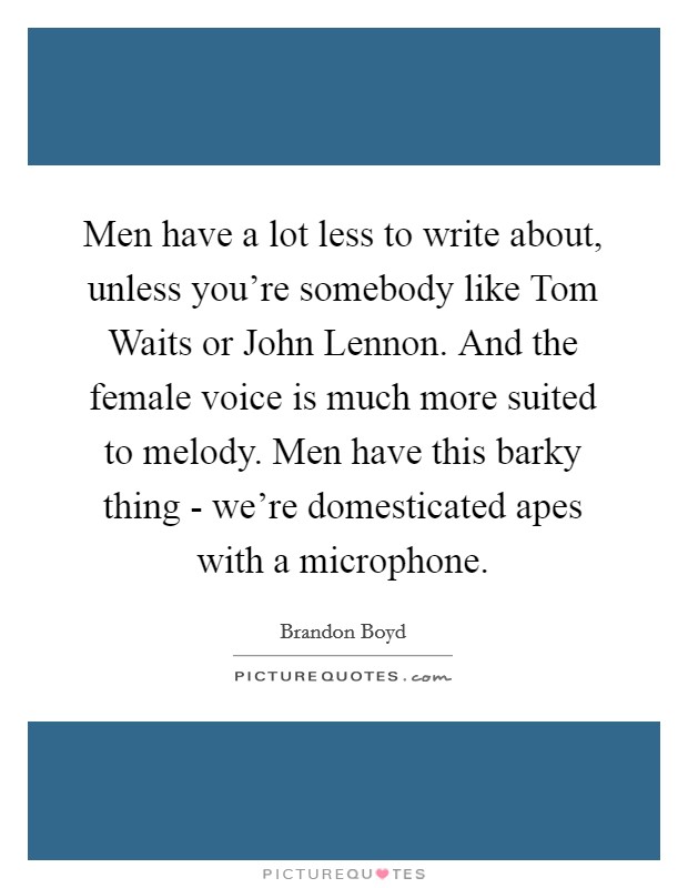 Men have a lot less to write about, unless you're somebody like Tom Waits or John Lennon. And the female voice is much more suited to melody. Men have this barky thing - we're domesticated apes with a microphone Picture Quote #1