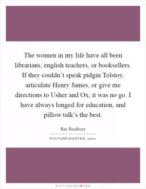 The women in my life have all been librarians, english teachers, or booksellers. If they couldn’t speak pidgin Tolstoy, articulate Henry James, or give me directions to Usher and Ox, it was no go. I have always longed for education, and pillow talk’s the best Picture Quote #1