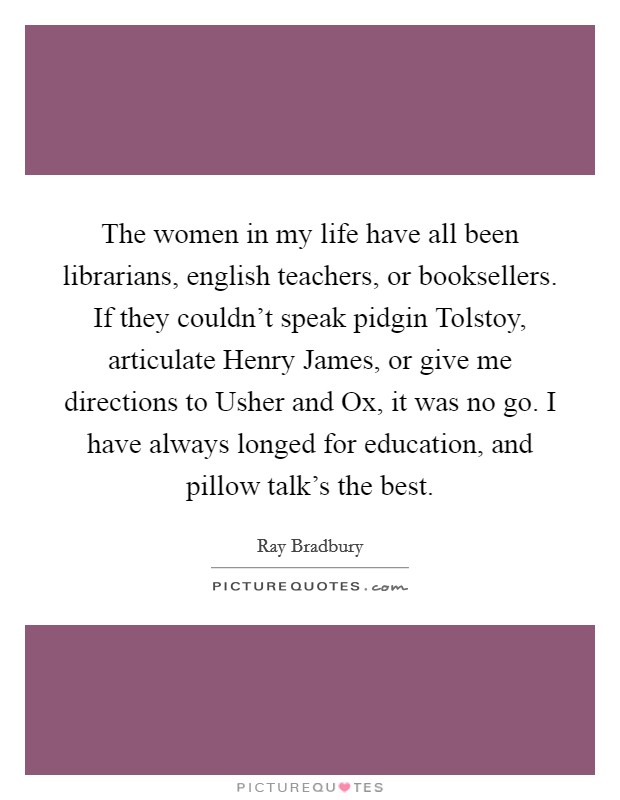 The women in my life have all been librarians, english teachers, or booksellers. If they couldn't speak pidgin Tolstoy, articulate Henry James, or give me directions to Usher and Ox, it was no go. I have always longed for education, and pillow talk's the best Picture Quote #1