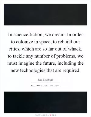 In science fiction, we dream. In order to colonize in space, to rebuild our cities, which are so far out of whack, to tackle any number of problems, we must imagine the future, including the new technologies that are required Picture Quote #1