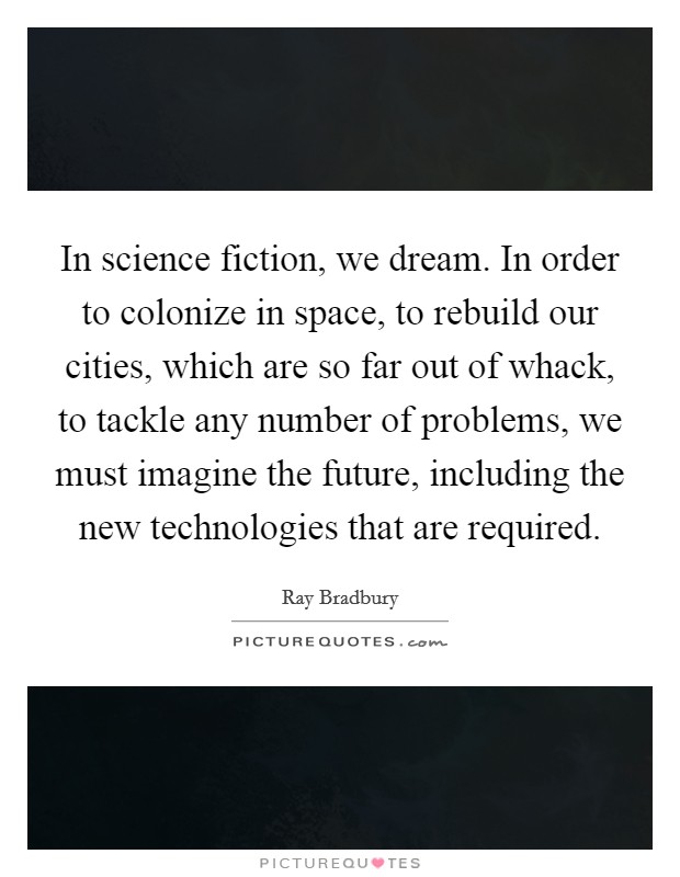 In science fiction, we dream. In order to colonize in space, to rebuild our cities, which are so far out of whack, to tackle any number of problems, we must imagine the future, including the new technologies that are required Picture Quote #1