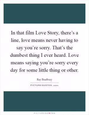 In that film Love Story, there’s a line, love means never having to say you’re sorry. That’s the dumbest thing I ever heard. Love means saying you’re sorry every day for some little thing or other Picture Quote #1