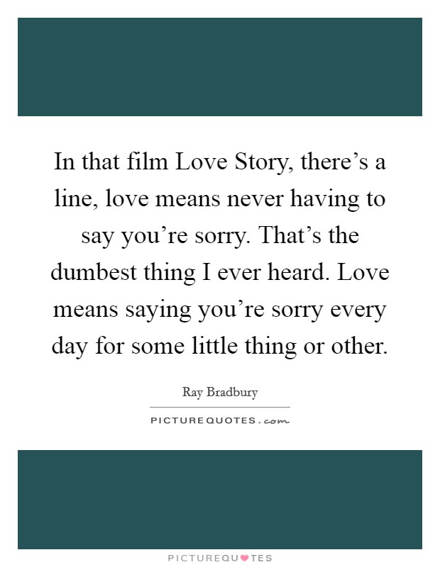 In that film Love Story, there's a line, love means never having to say you're sorry. That's the dumbest thing I ever heard. Love means saying you're sorry every day for some little thing or other Picture Quote #1
