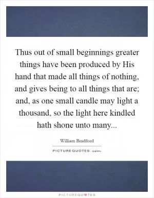 Thus out of small beginnings greater things have been produced by His hand that made all things of nothing, and gives being to all things that are; and, as one small candle may light a thousand, so the light here kindled hath shone unto many Picture Quote #1