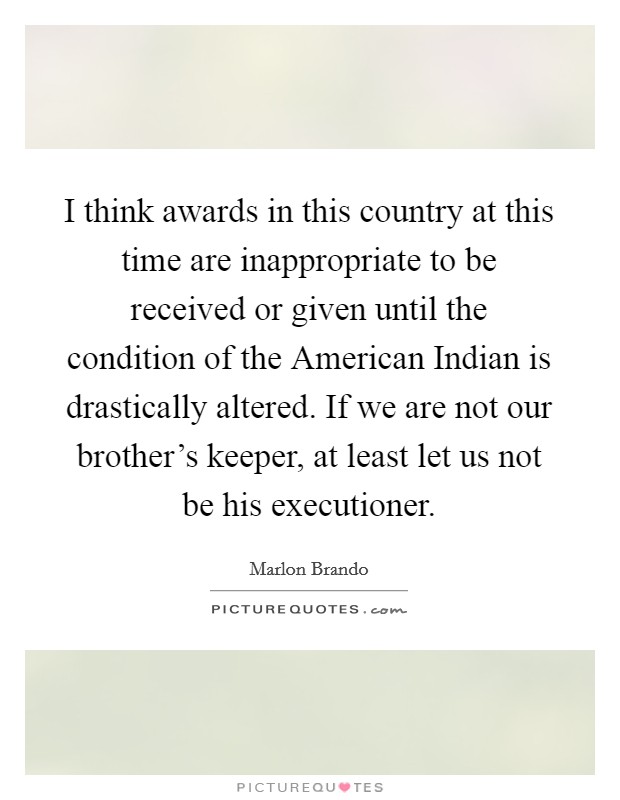 I think awards in this country at this time are inappropriate to be received or given until the condition of the American Indian is drastically altered. If we are not our brother's keeper, at least let us not be his executioner Picture Quote #1