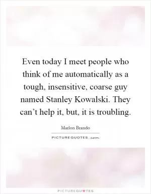 Even today I meet people who think of me automatically as a tough, insensitive, coarse guy named Stanley Kowalski. They can’t help it, but, it is troubling Picture Quote #1