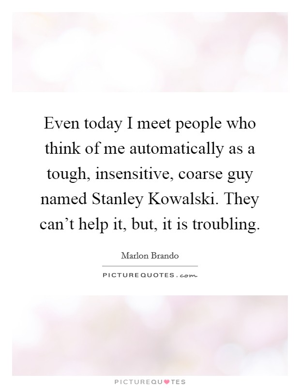 Even today I meet people who think of me automatically as a tough, insensitive, coarse guy named Stanley Kowalski. They can't help it, but, it is troubling Picture Quote #1