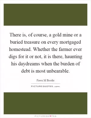 There is, of course, a gold mine or a buried treasure on every mortgaged homestead. Whether the farmer ever digs for it or not, it is there, haunting his daydreams when the burden of debt is most unbearable Picture Quote #1
