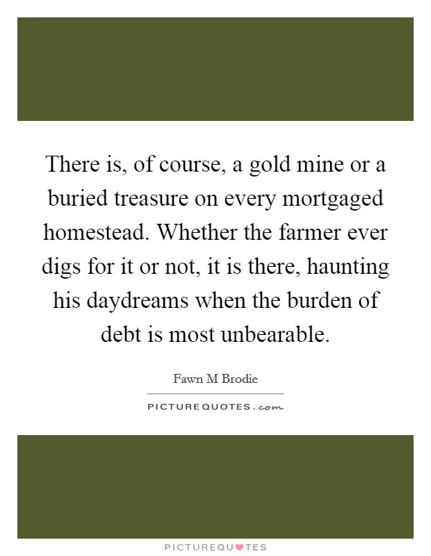 There is, of course, a gold mine or a buried treasure on every mortgaged homestead. Whether the farmer ever digs for it or not, it is there, haunting his daydreams when the burden of debt is most unbearable Picture Quote #1