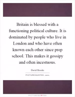Britain is blessed with a functioning political culture. It is dominated by people who live in London and who have often known each other since prep school. This makes it gossipy and often incestuous Picture Quote #1