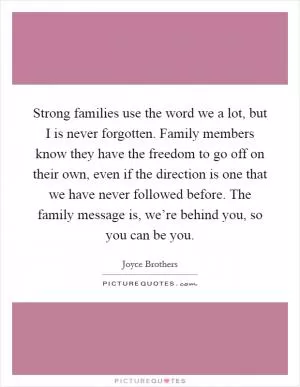 Strong families use the word we a lot, but I is never forgotten. Family members know they have the freedom to go off on their own, even if the direction is one that we have never followed before. The family message is, we’re behind you, so you can be you Picture Quote #1