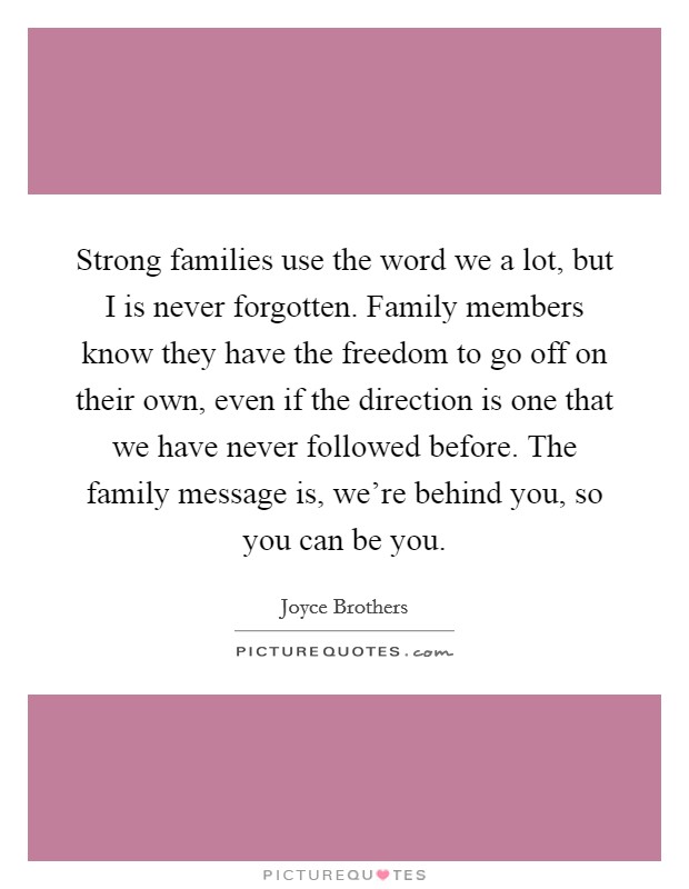 Strong families use the word we a lot, but I is never forgotten. Family members know they have the freedom to go off on their own, even if the direction is one that we have never followed before. The family message is, we're behind you, so you can be you Picture Quote #1