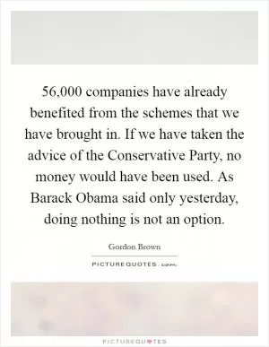 56,000 companies have already benefited from the schemes that we have brought in. If we have taken the advice of the Conservative Party, no money would have been used. As Barack Obama said only yesterday, doing nothing is not an option Picture Quote #1