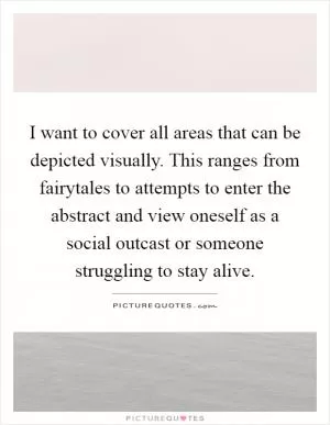 I want to cover all areas that can be depicted visually. This ranges from fairytales to attempts to enter the abstract and view oneself as a social outcast or someone struggling to stay alive Picture Quote #1